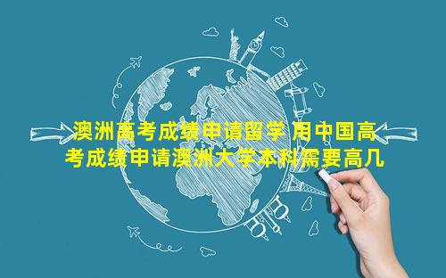 澳洲高考成绩申请留学 用中国高考成绩申请澳洲大学本科需要高几